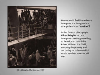 How would it feel like to be an
                                       immigrant – a foreigner in a
                                       strange land – an ‘outsider’?

                                       In this famous photograph
                                       Alfred Stieglitz records
                                       immigrants arriving travelling
                                       to America on board the
                                       Kaiser Wilhelm II in 1907,
                                       escaping the poverty and
                                       oncoming turbulence which
                                       would escalate into a world
                                       war.




Alfred Stieglitz, The Steerage, 1907
 