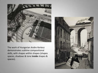The work of Hungarian Andre Kertesz
demonstrates sublime compositional
skills, with shapes within shapes (shapes
spaces, shadows & tone inside shapes &
spaces).
 