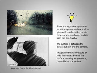 Shoot through a transparent or
                                           semi-transparent surface such as
                                           glass with condensation or rain
                                           drops, or even a shower curtain
                                           as in the film Psycho.

                                           The surface is between the
                                           distant subject and the camera.

                                           Images like this can obscure or
                                           hide the subject behind the
                                           surface, creating a mysterious,
                                           dreamlike or scary effect.

Scene from Psycho, Dir. Alfred Hitchcock
 