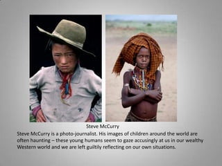 Steve McCurry
Steve McCurry is a photo-journalist. His images of children around the world are
often haunting – these young humans seem to gaze accusingly at us in our wealthy
Western world and we are left guiltily reflecting on our own situations.
 