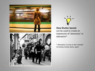 Slow Shutter Speeds
can be used to create an
impression of ‘aloneness’ or
alienation*


* Alienation is to be or feel ‘outside’
of society, lonely, alone, apart.
 