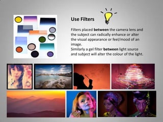 Use Filters
Filters placed between the camera lens and
the subject can radically enhance or alter
the visual appearance or feel/mood of an
image.
Similarly a gel filter between light source
and subject will alter the colour of the light.
 