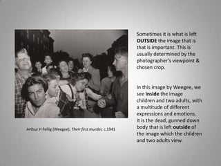 Sometimes it is what is left
                                                       OUTSIDE the image that is
                                                       that is important. This is
                                                       usually determined by the
                                                       photographer’s viewpoint &
                                                       chosen crop.


                                                       In this image by Weegee, we
                                                       see inside the image
                                                       children and two adults, with
                                                       a multitude of different
                                                       expressions and emotions.
                                                       It is the dead, gunned down
Arthur H Fellig (Weegee), Their first murder, c.1941   body that is left outside of
                                                       the image which the children
                                                       and two adults view.
 