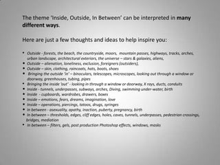 The theme ‘Inside, Outside, In Between’ can be interpreted in many
different ways.

Here are just a few thoughts and ideas to help inspire you:

• Outside - forests, the beach, the countryside, moors, mountain passes, highways, tracks, arches,
  urban landscape, architectural exteriors, the universe – stars & galaxies, aliens,
• Outside – alienation, loneliness, exclusion, foreigners (outsiders),
• Outside – skin, clothing, raincoats, hats, boots, shoes
• Bringing the outside ‘in’ – binoculars, telescopes, microscopes, looking out through a window or
  doorway, greenhouses, tubing, pipes
• Bringing the inside ‘out’ - looking in through a window or doorway, X rays, ducts, conduits
• Inside - tunnels, underpasses, subways, arches, Diving, swimming under-water, birth
• Inside - cupboards, wardrobes, drawers, boxes
• Inside – emotions, fears, dreams, imagination, love
• Inside – operations, piercings, tatoos, drugs, syringes
• In between - asexuality, apathy, inaction, puberty, pregnancy, birth
• In between – thresholds, edges, cliff edges, holes, caves, tunnels, underpasses, pedestrian crossings,
  bridges, mediation
• In between – filters, gels, post production Photoshop effects, windows, masks
 