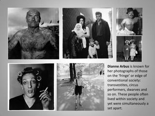 Dianne Arbus is known for
her photographs of those
on the ‘fringe’ or edge of
conventional society:
transvestites, circus
performers, dwarves and
so on. These people often
lived within society and
yet were simultaneously a
set apart.
 