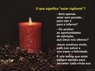 - Será apenas
estar sem pecado...
para não ir
para o inferno?
- Ou acolher
as oportunidades
de salvação,
que Deus nos oferece?
Jesus continua vindo,
para nos salvar e
nos trazer a felicidade.
E nós temos que estar
sempre atentos para
perceber cada vinda sua.
O que significa "estar vigilante"?
 
