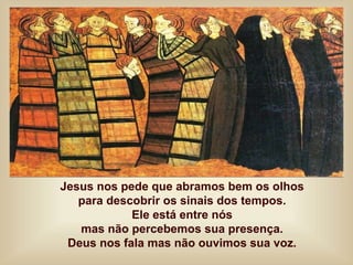 Jesus nos pede que abramos bem os olhos
para descobrir os sinais dos tempos.
Ele está entre nós
mas não percebemos sua presença.
Deus nos fala mas não ouvimos sua voz.
 