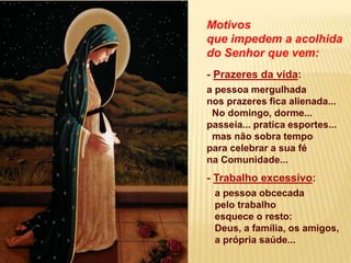 Motivos
que impedem a acolhida
do Senhor que vem:
- Prazeres da vida:
a pessoa mergulhada
nos prazeres fica alienada...
No domingo, dorme...
passeia... pratica esportes...
mas não sobra tempo
para celebrar a sua fé
na Comunidade...
- Trabalho excessivo:
a pessoa obcecada
pelo trabalho
esquece o resto:
Deus, a família, os amigos,
a própria saúde...
 