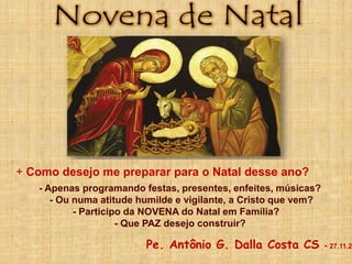 + Como desejo me preparar para o Natal desse ano?
- Apenas programando festas, presentes, enfeites, músicas?
- Ou numa atitude humilde e vigilante, a Cristo que vem?
- Participo da NOVENA do Natal em Família?
- Que PAZ desejo construir?
Pe. Antônio G. Dalla Costa CS - 27.11.2
 