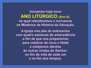Iniciamos hoje novo
ANO LITÚRGICO (Ano A),
no qual relembramos e revivemos
os Mistérios da História da Salvação.
A Igreja nos põe de sobreaviso
com quatro semanas de antecedência
a fim de que nos preparemos
para celebrar de novo o Natal
e estejamos atentos
às outras vindas do Senhor:
no fim da vida de cada um
e no fim dos tempos.
 