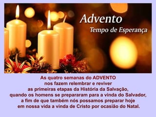 As quatro semanas do ADVENTO
nos fazem relembrar e reviver
as primeiras etapas da História da Salvação,
quando os homens se prepararam para a vinda do Salvador,
a fim de que também nós possamos preparar hoje
em nossa vida a vinda de Cristo por ocasião do Natal.
 