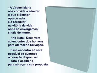 - A Virgem Maria
nos convida a admirar
o que o Senhor
operou nela
e a acreditar
na vitória da vida
onde só enxergamos
sinais de morte.
* No Natal, Deus vem
ao encontro dos homens
para oferecer a Salvação.
Esse encontro só será
possível se tivermos
o coração disponível
para o acolher e
para abraçar a sua proposta.
 
