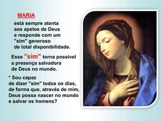 - MARIA
está sempre atenta
aos apelos de Deus
e responde com um
"sim" generoso
de total disponibilidade.
Esse "sim" torna possível
a presença salvadora
de Deus no mundo.
* Sou capaz
de dizer "sim" todos os dias,
de forma que, através de mim,
Deus possa nascer no mundo
e salvar os homens?
 