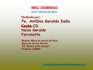 Meditada por:
Pe. Antônio Geraldo Dalla
Costa CS
MEU DOMINGO
Com a Palavra de Deus
http://www.buscandonovasaguas.com
Ilustração:
Nelso Geraldo
Ferronatto
Música: Maria do sonho de Deus
Maria do Carmo Ramos
CD: Mestre onde moras?
Paulinas COMEP
 