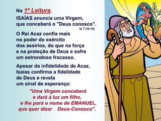Na 1ª Leitura,
ISAÍAS anuncia uma Virgem,
que conceberá o "Deus conosco".
Is 7,10-14)
O Rei Acaz confia mais
no poder do exército
dos assírios, do que na força
e na proteção de Deus e sofre
um estrondoso fracasso.
Apesar da infidelidade de Acaz,
Isaías confirma a fidelidade
de Deus e revela
um sinal de esperança:
"Uma Virgem conceberá
e dará à luz um filho,
e lhe porá o nome de EMANUEL,
que quer dizer Deus-Conosco".
 