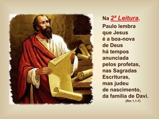 Na 2ª Leitura,
Paulo lembra
que Jesus
é a boa-nova
de Deus
há tempos
anunciada
pelos profetas,
nas Sagradas
Escrituras,
mas judeu
de nascimento,
da família de Davi.
(Rm 1,1-7)
 