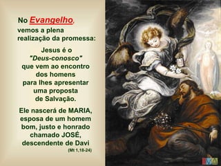 No Evangelho,
vemos a plena
realização da promessa:
Jesus é o
"Deus-conosco"
que vem ao encontro
dos homens
para lhes apresentar
uma proposta
de Salvação.
Ele nascerá de MARIA,
esposa de um homem
bom, justo e honrado
chamado JOSÉ,
descendente de Davi
(Mt 1,18-24)
 
