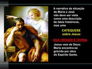 A narrativa da situação
de Maria e José
não deve ser vista
como uma descrição
de fatos históricos,
mas uma
CATEQUESE
sobre Jesus:
- SUA ORIGEM É DIVINA:
Jesus vem de Deus:
Maria encontra-se
grávida por obra
do Espírito Santo.
 