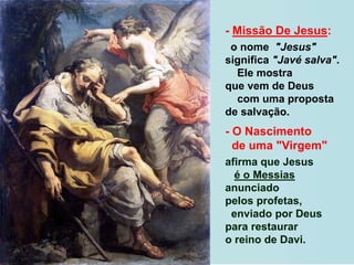 - Missão De Jesus:
o nome "Jesus"
significa "Javé salva".
Ele mostra
que vem de Deus
com uma proposta
de salvação.
- O Nascimento
de uma "Virgem"
afirma que Jesus
é o Messias
anunciado
pelos profetas,
enviado por Deus
para restaurar
o reino de Davi.
 