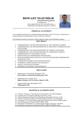 BISWAJIT MAJUMDAR
bmajumdar1967@gmail.com
+91 8584054470
B- 603, BEHCOS, DC-193A, ACTION AREA – I
NEWTOWN, RAJARHAT, KOLKATA- 700156
PERSONAL STATEMENT
I am an adaptable and innovative qualified Mechanical Engineer with over 23 years of experiences in
commissioning and troubleshooting of Steam Turbine & Auxiliaries.
I am looking to develop my expertise in Rotary Machine within a forward thinking company.
KEY SKILLS
• COMMISSIONING AND TROUBLESHOOTING OF KWU (SIEMENS) TURBINE
• COMMISSIONING AND TROUBLESHOOTING OF INDUSTRIAL TURBINES (RATING
UPTO 120 MW)
• COMMISSIONING AND TROUBLESHOOTING OF TURBINE AUXILIARIES
• COMMISSIONING AND TROUBLESHOOTING OF TURBO-DRIVEN DRIVES
• COMMISSIONING OF GOVERNING SYSTEM
• PREPARATION OF COMMISSIONING PROCEDURES
• PROCESS OPTIMIZATION AND DATA ANALYSIS FOR MACHINE PERFORMANCE
GUARANTEE TEST
• VENDOR DEVELOPMENT AND PURCHASE POLICY
• TENDERING & PROCUREMENT OF MATERIALS
• SERVICE AFTER SALES SUPPORT
• EXPERTISE IN MS OFFICE AND MS PROJECT
EDUCATION
o Indian Institute of Technology, Kharagpur, W.B.
B.Tech (Hons.) in Mechanical Engineering in 1992
o Krishnanagar Govt. College, W.B.
Higher Secondary (10+2) in Science Subject in 1984
o Sahapara High School, Bethuadahari, W.B.
Madhyamik in 1982
TRAINING & ACCREDITATION
(1) 10 Weeks Training on “Familiarization of Power Plant” from NPTI, Badarpur
(2) Certified course in Computer Application from REC, Trichy
(3) 4 Weeks Management Program from Bhartidarsan Management Institute, Trichy
(4) 8 Weeks Vocational Training from Flender Machine Gears Pvt. Ltd., Kharagpur
(5) Participation in 5-S Audit Program organized by Quality Circle Forum of India, Kolkata
(6) General Management Program at BHEL-HRDI, Noida
(7) Participation in Workshop on “Commissioning of Super Critical Sets” at Kolkata
(8) Participation in training on “Negotiation Skills” at BHEL-PS-HRDD, Noida
 