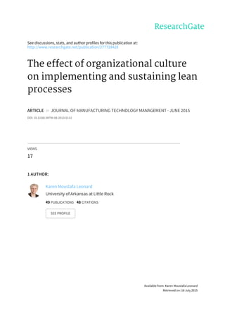 See	discussions,	stats,	and	author	profiles	for	this	publication	at:
http://www.researchgate.net/publication/277728428
The	effect	of	organizational	culture
on	implementing	and	sustaining	lean
processes
ARTICLE		in		JOURNAL	OF	MANUFACTURING	TECHNOLOGY	MANAGEMENT	·	JUNE	2015
DOI:	10.1108/JMTM-08-2013-0112
VIEWS
17
1	AUTHOR:
Karen	Moustafa	Leonard
University	of	Arkansas	at	Little	Rock
49	PUBLICATIONS			48	CITATIONS			
SEE	PROFILE
Available	from:	Karen	Moustafa	Leonard
Retrieved	on:	18	July	2015
 