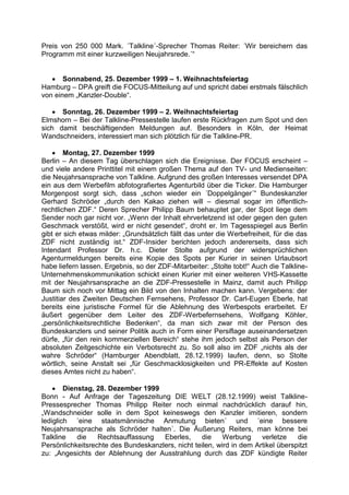 Preis von 250 000 Mark. ´Talkline´-Sprecher Thomas Reiter: ´Wir bereichern das
Programm mit einer kurzweiligen Neujahrsrede.´“
 Sonnabend, 25. Dezember 1999 – 1. Weihnachtsfeiertag
Hamburg – DPA greift die FOCUS-Mitteilung auf und spricht dabei erstmals fälschlich
von einem „Kanzler-Double“.
 Sonntag, 26. Dezember 1999 – 2. Weihnachtsfeiertag
Elmshorn – Bei der Talkline-Pressestelle laufen erste Rückfragen zum Spot und den
sich damit beschäftigenden Meldungen auf. Besonders in Köln, der Heimat
Wandschneiders, interessiert man sich plötzlich für die Talkline-PR.
 Montag, 27. Dezember 1999
Berlin – An diesem Tag überschlagen sich die Ereignisse. Der FOCUS erscheint –
und viele andere Printtitel mit einem großen Thema auf den TV- und Medienseiten:
die Neujahrsansprache von Talkline. Aufgrund des großen Interesses versendet DPA
ein aus dem Werbefilm abfotografiertes Agenturbild über die Ticker. Die Hamburger
Morgenpost sorgt sich, dass „schon wieder ein ´Doppelgänger´“ Bundeskanzler
Gerhard Schröder „durch den Kakao ziehen will – diesmal sogar im öffentlich-
rechtlichen ZDF.“ Deren Sprecher Philipp Baum behauptet gar, der Spot liege dem
Sender noch gar nicht vor. „Wenn der Inhalt ehrverletzend ist oder gegen den guten
Geschmack verstößt, wird er nicht gesendet“, droht er. Im Tagesspiegel aus Berlin
gibt er sich etwas milder: „Grundsätzlich fällt das unter die Werbefreiheit, für die das
ZDF nicht zuständig ist.“ ZDF-Insider berichten jedoch andererseits, dass sich
Intendant Professor Dr. h.c. Dieter Stolte aufgrund der widersprüchlichen
Agenturmeldungen bereits eine Kopie des Spots per Kurier in seinen Urlaubsort
habe liefern lassen. Ergebnis, so der ZDF-Mitarbeiter: „Stolte tobt!“ Auch die Talkline-
Unternehmenskommunikation schickt einen Kurier mit einer weiteren VHS-Kassette
mit der Neujahrsansprache an die ZDF-Pressestelle in Mainz, damit auch Philipp
Baum sich noch vor Mittag ein Bild von den Inhalten machen kann. Vergebens: der
Justitiar des Zweiten Deutschen Fernsehens, Professor Dr. Carl-Eugen Eberle, hat
bereits eine juristische Formel für die Ablehnung des Werbespots erarbeitet. Er
äußert gegenüber dem Leiter des ZDF-Werbefernsehens, Wolfgang Köhler,
„persönlichkeitsrechtliche Bedenken“, da man sich zwar mit der Person des
Bundeskanzlers und seiner Politik auch in Form einer Persiflage auseinandersetzen
dürfe, „für den rein kommerziellen Bereich“ stehe ihm jedoch selbst als Person der
absoluten Zeitgeschichte ein Verbotsrecht zu. So soll also im ZDF „nichts als der
wahre Schröder“ (Hamburger Abendblatt, 28.12.1999) laufen, denn, so Stolte
wörtlich, seine Anstalt sei „für Geschmacklosigkeiten und PR-Effekte auf Kosten
dieses Amtes nicht zu haben“.
 Dienstag, 28. Dezember 1999
Bonn - Auf Anfrage der Tageszeitung DIE WELT (28.12.1999) weist Talkline-
Pressesprecher Thomas Philipp Reiter noch einmal nachdrücklich darauf hin,
„Wandschneider solle in dem Spot keineswegs den Kanzler imitieren, sondern
lediglich ´eine staatsmännische Anmutung bieten´ und ´eine bessere
Neujahrsansprache als Schröder halten´. Die Äußerung Reiters, man könne bei
Talkline die Rechtsauffassung Eberles, die Werbung verletze die
Persönlichkeitsrechte des Bundeskanzlers, nicht teilen, wird in dem Artikel überspitzt
zu: „Angesichts der Ablehnung der Ausstrahlung durch das ZDF kündigte Reiter
 