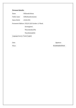 Personal details:
Name : M.Ramakrishnan
Father name : R.Muthusubramanian
Date of birth : 23.04.1991
Permanent Address: 235/21 S.R.S Garden, L.F Road,
Arumuganeri,
Thiruchendur(Tk)
Thoothukudi(Dt)
Language known: Tamil, English
Date: Signature
Place: M.RAMAKRISHNAN
 