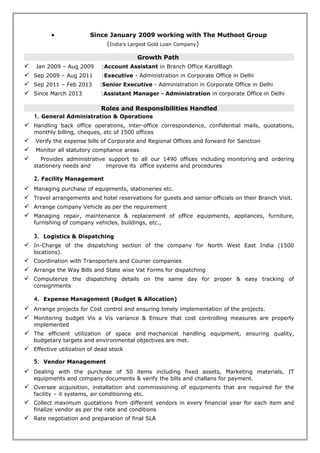Growth Path
 Jan 2009 – Aug 2009 :Account Assistant in Branch Office KarolBagh Delhi
 Sep 2009 – Aug 2011 :Executive – Administration in Corporate Office in Delhi
 Sep 2011 – Feb 2013 :Senior Executive – Administration in Corporate Office
 Since March 2013 :Assistant Manager – Administration in corporate Office in Delhi
Roles and Responsibilities Handled
1. General Administration & Operations
 Handling back office operations, inter-office correspondence, dealing with confidential mails,
quotations, monthly billing, cheques, etc
 Drafting documents and correspondence, Preparing reports & Providing telephone support
 Verify the expense bills of Corporate and Regional Offices and forward for Sanction
 Monitor some of the statutory compliance areas
 Manage the filing, storage and security of documents
 Provides administrative support to all our 1490 offices including monitoring and ordering
stationery needs and improve office systems and procedures+
 Managing company guests
 Manage Office Assistants and Housekeeping Team.
 Coordinating and arranging for meetings, conferences, functions and events.
 Coordination for all types of interviews, appointments & meetings.
 Coordinating between offices and HOD's of the company's various departments
2. Facility Management
 Managing purchase of equipments, stationeries etc.
 Travel arrangements and hotel reservations for guests and senior officials on their Branch Visit.
 Arrange company Vehicle as per the requirement
 Managing repair, maintenance & replacement of office equipments, appliances, furniture,
furnishing of company vehicles, buildings, etc.,
 Monitor the housekeeping staffs & verify their expenses
 Upkeep of office administrative facilities and ensure availability of daily miscellaneous
requirements to provide harmonious work culture to employees.
3. Expense Management (Budget & Allocation)
 Prepare & Present the requirements 1500 offices as per the demand
 Prepare Budget with help of Finance Department
 Monitoring budget Vis a Vis variance & Ensure that cost controlling measures are properly
implemented & Effective utilization of dead stock
4. Vendor Management & Purchasing
 Dealing with the purchase of 50 items including fixed assets, Marketing materials, IT equipments
stationery and company documents
 identifying potential suppliers, visit existing suppliers, and building and maintaining good
relationships with them
 Collect maximum competitive quotes from different vendors in every financial year for each item
and finalize vendor as per the rate and conditions
 Rate negotiating and agreeing contracts and Preparation of SLA
 Prepare Purchase order, monitoring their progress, checking the quality of service providing
 Processing payments and invoices & verify the bills and challans
 