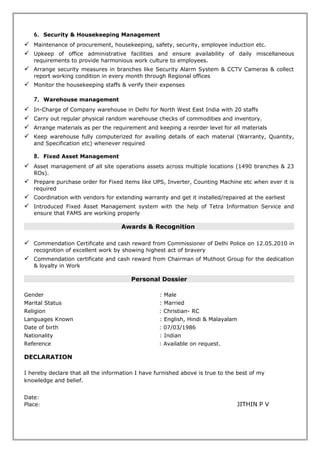 5. Warehouse management
 In-Charge of Company warehouse in Delhi for North West East India
 Receipt of Materials ordered to Different vendors, Verify the quality and quantity of materials
receiving
 Keep the materials safe and secure in stock and maintain a reorder level for all materials
 Carry out regular physical random warehouse checks of commodities and inventory.
 Keep warehouse fully computerized for availing details of each material (Warranty, Quantity, and
Specification etc) whenever required
6. Logistics & Dispatching
 In-Charge of the dispatching section of the company for North West East India (1500 locations).
 Supply the material stored in warehouse as per the demand for 1500 offices.
 Coordination with Transporters and Courier companies
 Arrange the Way Bills and State wise Vat Forms for dispatching
 Computerize the dispatching details on the same day for proper & easy tracking of consignments
7. Fixed Asset Management & Maintaining
 Asset management of all site operations assets across multiple locations including purchase,
supply & maintains (1500 offices).
 Follow up with branches and vendors for the maintains of Fixed Assets when ever it is required
 Coordination with vendor for extending warranty and get it installed/repaired at the earliest
Educational Qualifications
 MBA (Finance) in Correspondence from National Institute of Business Management (NIBM).
(2009-2011)
 Graduate Degree (BA-English) from Kerala University (2005-2008)
 12th from M.G University, Kerala (2002-2004)
 10th from Board of Public Exam, Kerala. (2000-2001).
Technical Qualifications
 Diploma in Computerized Accounting (DFCA) from Prime Account recognized by JCI
Awards & Recognition
 Commendation Certificate and cash reward from Commissioner of Delhi Police on 12.05.2010 in
recognition of excellent work by showing highest act of bravery
 Certificate and cash reward from Chairman of Muthoot Group for the dedication & loyalty in Work
Personal Dossier
Gender : Male
Marital Status : Married
Religion : Christian- RC
Languages Known : English, Hindi & Malayalam
Date of birth : 07/03/1986
Nationality : Indian
Reference : Available on request.
DECLARATION
I hereby declare that all the information I have furnished above is true to the best of my knowledge
and belief.
Place:
 