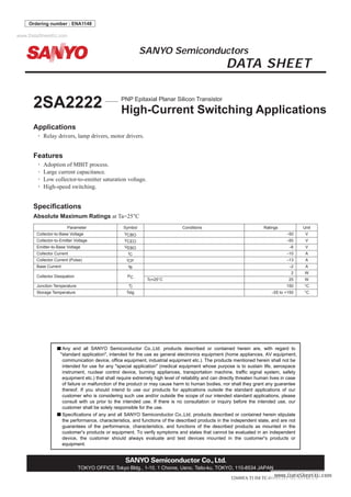 2SA2222
No. A1148-1/4
Applications
• Relay drivers, lamp drivers, motor drivers.
Features
• Adoption of MBIT process.
• Large current capacitance.
• Low collector-to-emitter saturation voltage.
• High-speed switching.
Specifications
Absolute Maximum Ratings at Ta=25°C
Parameter Symbol Conditions Ratings Unit
Collector-to-Base Voltage VCBO --50 V
Collector-to-Emitter Voltage VCEO --50 V
Emitter-to-Base Voltage VEBO --6 V
Collector Current IC --10 A
Collector Current (Pulse) ICP --13 A
Base Current IB --2 A
Collector Dissipation PC
2 W
Tc=25°C 25 W
Junction Temperature Tj 150 °C
Storage Temperature Tstg --55 to +150 °C
SANYO Semiconductors
DATA SHEET
TOKYO OFFICE Tokyo Bldg., 1-10, 1 Chome, Ueno, Taito-ku, TOKYO, 110-8534 JAPAN
Ordering number : ENA1148
32608FA TI IM TC-00001283
Specifications of any and all SANYO Semiconductor Co.,Ltd. products described or contained herein stipulate
the performance, characteristics, and functions of the described products in the independent state, and are not
guarantees of the performance, characteristics, and functions of the described products as mounted in the
customer's products or equipment. To verify symptoms and states that cannot be evaluated in an independent
device, the customer should always evaluate and test devices mounted in the customer's products or
equipment.
Any and all SANYO Semiconductor Co.,Ltd. products described or contained herein are, with regard to
"standard application", intended for the use as general electronics equipment (home appliances, AV equipment,
communication device, office equipment, industrial equipment etc.). The products mentioned herein shall not be
intended for use for any "special application" (medical equipment whose purpose is to sustain life, aerospace
instrument, nuclear control device, burning appliances, transportation machine, traffic signal system, safety
equipment etc.) that shall require extremely high level of reliability and can directly threaten human lives in case
of failure or malfunction of the product or may cause harm to human bodies, nor shall they grant any guarantee
thereof. If you should intend to use our products for applications outside the standard applications of our
customer who is considering such use and/or outside the scope of our intended standard applications, please
consult with us prior to the intended use. If there is no consultation or inquiry before the intended use, our
customer shall be solely responsible for the use.
2SA2222 PNP Epitaxial Planar Silicon Transistor
High-Current Switching Applications
www.DataSheet4U.com
 