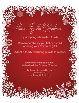 Share Joy this Christmas
by adopting a homeless family.
Remember the joy you felt as a child
opening your Christmas gift?
Adopt a family and bring a smile to a child.
For more information contact
Melissa Saldaña, Program Manager
Lutheran Services Florida
305-969-8700
msaldana@lsfnet.org
 