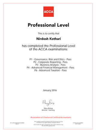 P1 - Governance, Risk and Ethics - Pass
P2 - Corporate Reporting - Pass
P3 - Business Analysis - Pass
P4 - Advanced Financial Management - Pass
P6 - Advanced Taxation - Pass
Nirdosh Kothari
Professional Level
This is to certify that
has completed the Professional Level
of the ACCA examinations:
ACCA REGISTRATION NUMBER
2386127
CERTIFICATE NUMBER
34917155467
This Certificate remains the property of ACCA and must not in any
circumstances be copied, altered or otherwise defaced.
ACCA retains the right to demand the return of this certificate at any
time and without giving reason.
Association of Chartered Certified Accountants
January 2016
director - learning
Mary Bishop
 