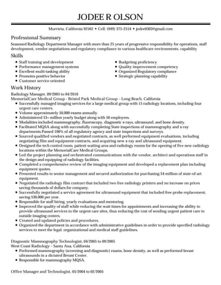 Professional Summary
Skills
Work History
JODEE R OLSON
Murrieta, California 92562 • Cell: (949) 375-2554 • jodee0303@gmail.com
Seasoned Radiology Department Manager with more than 25 years of progressive responsibility for operations, staff
development, vendor negotiations and regulatory compliance in various healthcare environments. capability
Staff training and development
Performance management systems
Excellent multi-tasking ability
Promotes positive behavior
Customer service-oriented
Budgeting proficiency
Quality improvement competency
Organized Regulatory compliance
Strategic planning capability
Radiology Manager, 09/2005 to 04/2016
MemorialCare Medical Group - Bristol Park Medical Group – Long Beach, California
Successfully managed imaging services for a large medical group with 15 radiology locations, including four
urgent care centers.
Volume approximately 50,000 exams annually.
Administered $3+ million yearly budget along with 50 employees.
Modalities included mammography, fluoroscopy, diagnostic x-rays, ultrasound, and bone density.
Facilitated MQSA along with successfully completing State inspections of mammography and x-ray
departments.Passed 100% of all regulatory agency and state inspections and surveys.
Sourced qualified vendors and negotiated contracts, as well performed equipment evaluations, including
negotiating film and equipment contracts, and acquiring new x-ray and ultrasound equipment.
Designed the tech control room, patient waiting area and radiology rooms for the opening of five new radiology
locations within the MemorialCare Medical Groups.
Led the project planning and orchestrated communications with the vendor, architect and operations staff in
the design and equipping of radiology facilities.
Completed a comprehensive review of the imaging equipment and developed a replacement plan including
equipment quotes.
Presented results to senior management and secured authorization for purchasing $4 million of state-of-art
equipment.
Negotiated the radiology film contract that included two free radiology printers and no increase on prices
saving thousands of dollars for company.
Successfully negotiated a service agreement for ultrasound equipment that included free probe replacement,
saving $30,000 per year.
Responsible for staff hiring, yearly evaluations and mentoring.
Improved the quality of staff while reducing the wait times for appointments and increasing the ability to
provide ultrasound services to the urgent care sites, thus reducing the cost of sending urgent patient care to
outside imaging centers.
Created and updated policies and procedures.
Organized the department in accordance with administrative guidelines in order to provide specified radiology
services to meet the legal, organizational and medical staff guidelines.
Diagnostic Mammography Technologist, 04/2005 to 09/2005
West Coast Radiology – Santa Ana, California
Performed mammography (screening and diagnostic) exams, bone density, as well as performed breast
ultrasounds in a dictated Breast Center.
Responsible for mammography MQSA.
Office Manager and Technologist, 05/2004 to 02/2005
 