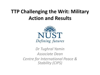 TTP Challenging the Writ: Military
Action and Results
Dr Tughral Yamin
Associate Dean
Centre for International Peace &
Stability (CIPS)
 