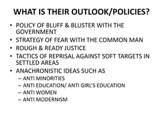 WHAT IS THEIR OUTLOOK/POLICIES?
• POLICY OF BLUFF & BLUSTER WITH THE
GOVERNMENT
• STRATEGY OF FEAR WITH THE COMMON MAN
• ROUGH & READY JUSTICE
• TACTICS OF REPRISAL AGAINST SOFT TARGETS IN
SETTLED AREAS
• ANACHRONISTIC IDEAS SUCH AS
– ANTI MINORITIES
– ANTI EDUCATION/ ANTI GIRL’S EDUCATION
– ANTI WOMEN
– ANTI MODERNISM
 