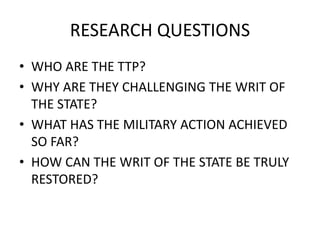 RESEARCH QUESTIONS
• WHO ARE THE TTP?
• WHY ARE THEY CHALLENGING THE WRIT OF
THE STATE?
• WHAT HAS THE MILITARY ACTION ACHIEVED
SO FAR?
• HOW CAN THE WRIT OF THE STATE BE TRULY
RESTORED?
 