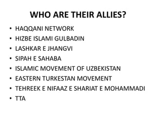 WHO ARE THEIR ALLIES?
• HAQQANI NETWORK
• HIZBE ISLAMI GULBADIN
• LASHKAR E JHANGVI
• SIPAH E SAHABA
• ISLAMIC MOVEMENT OF UZBEKISTAN
• EASTERN TURKESTAN MOVEMENT
• TEHREEK E NIFAAZ E SHARIAT E MOHAMMADI
• TTA
 