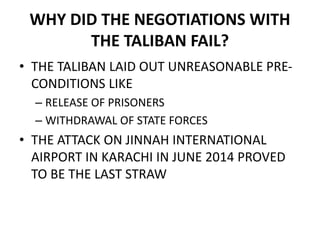 WHY DID THE NEGOTIATIONS WITH
THE TALIBAN FAIL?
• THE TALIBAN LAID OUT UNREASONABLE PRE-
CONDITIONS LIKE
– RELEASE OF PRISONERS
– WITHDRAWAL OF STATE FORCES
• THE ATTACK ON JINNAH INTERNATIONAL
AIRPORT IN KARACHI IN JUNE 2014 PROVED
TO BE THE LAST STRAW
 