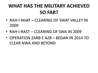 WHAT HAS THE MILITARY ACHIEVED
SO FAR?
• RAH-I-NIJAT – CLEARING OF SWAT VALLEY IN
2009
• RAH-I-RAST – CLEARING OF SWA IN 2009
• OPERATION ZARB E AZB – BEGAN IN 2014 TO
CLEAR NWA AND BEYOND
 
