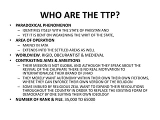 WHO ARE THE TTP?
• PARADOXICAL PHENOMENON
– IDENTIFIES ITSELF WITH THE STATE OF PAKISTAN AND
– YET IT IS BENT ON WEAKENING THE WRIT OF THE STATE,
• AREA OF OPERATION
– MAINLY IN FATA
– EXTENDS INTO THE SETTLED AREAS AS WELL
• WORLDVIEW. RIGID, OBCURANTIST & MEDIEVAL
• CONTRASTING AIMS & AMBITIONS
– THEIR MISSION IS NOT GLOBAL AND ALTHOUGH THEY SPEAK ABOUT THE
REVIVAL OF THE CALIPHATE THERE IS NO REAL MOTIVATION TO
INTERNATIONALISE THEIR BRAND OF JIHAD
– THEY MERELY WANT AUTONOMY WITHIN THEIR OWN THEIR OWN FIEFDOMS,
WHERE THEY CAN ENFORCE THEIR OWN VERSION OF THE RELIGION
– SOME IMBUED BY RELIGIOUS ZEAL WANT TO EXPAND THEIR REVOLUTIONS
THROUGHOUT THE COUNTRY IN ORDER TO REPLACE THE EXISTING FORM OF
DEMOCRACY BY ONE SUITING THEIR OWN IDEOLOGY
• NUMBER OF RANK & FILE. 35,000 TO 65000
 