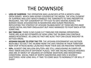 THE DOWNSIDE
• LOSS OF SURPRISE: THE OPERATION WAS LAUNCHED AFTER A MONTH LONG
OPEN DEBATE WHICH WAS KEENLY COVERED BY THE MEDIA. THE VITAL ELEMENT
OF SURPRISE WAS LOST WHICH ENABLED THE TERRORISTS TO TAKE PREEMPTIVE
MEASURES. THE TOP LEADERSHIP OF TTP FLED TO SAFE HAVENS ACROSS THE
BORDER INSIDE AFGHANISTAN IN NOORISTAN AND KUNAR PROVINCES.
REPLICATING THE STRATEGY OF AFGHAN TALIBAN MOST OF THEM MELTED AWAY
UNDER INITIAL MILITARY ONSLAUGHT BUT HAVE MANAGED TO FIGHT BACK AFTER
SOMETIME.
• NO TIMELINE: THERE IS NO CLEAR CUT TIMELINE FOR ENDING OPERATIONS.
THERE ARE ALSO NO ESTIMATES OF HOW LONG THE TALIBAN CAN CONTINUE
ARMED RESISTANCE. AS LONG AS THEY ARE ALIVE THEY CAN CAUSE MISCHIEF IN
SETTLED AREAS.
• AFGHAN FAILURE TO STOP THE TTP: THE AFGHAN GOVERNMENT HAS NEITHER
BEEN ABLE TO EVICT THE TALIBAN FROM THE SAFE HAVENS IN THEIR TERRITORY
NOR STOP ATTACKS BEING LAUNCHED FROM THEIR SIDE ON PAKISTANI TERRITORY.
• IDPs: ALMOST ONE MILLION IDPs/TDPs ARE STILL LANGUISHING IN CAMPS OR
HAVE TAKEN SHELTER AT DIFFERENT PLACES. THEY ARE FACING ENDLESS MISERIES
AND ARE AT MERCY OF VAGARIES OF EXTREME WEATHERS AND INHOSPITABLE
CONDITIONS. SOCIAL FIBER OF NORTH WAZIRISTAN AND FATA IS SEVERELY
SHATTERED. HOW LONG WILL IT TAKE TO COME BACK TO NORMALCY? OR WILL IT
EVER?
 