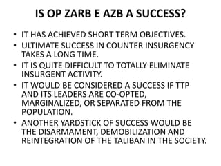 IS OP ZARB E AZB A SUCCESS?
• IT HAS ACHIEVED SHORT TERM OBJECTIVES.
• ULTIMATE SUCCESS IN COUNTER INSURGENCY
TAKES A LONG TIME.
• IT IS QUITE DIFFICULT TO TOTALLY ELIMINATE
INSURGENT ACTIVITY.
• IT WOULD BE CONSIDERED A SUCCESS IF TTP
AND ITS LEADERS ARE CO-OPTED,
MARGINALIZED, OR SEPARATED FROM THE
POPULATION.
• ANOTHER YARDSTICK OF SUCCESS WOULD BE
THE DISARMAMENT, DEMOBILIZATION AND
REINTEGRATION OF THE TALIBAN IN THE SOCIETY.
 