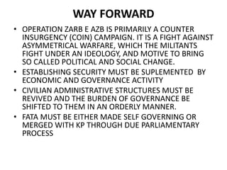 WAY FORWARD
• OPERATION ZARB E AZB IS PRIMARILY A COUNTER
INSURGENCY (COIN) CAMPAIGN. IT IS A FIGHT AGAINST
ASYMMETRICAL WARFARE, WHICH THE MILITANTS
FIGHT UNDER AN IDEOLOGY, AND MOTIVE TO BRING
SO CALLED POLITICAL AND SOCIAL CHANGE.
• ESTABLISHING SECURITY MUST BE SUPLEMENTED BY
ECONOMIC AND GOVERNANCE ACTIVITY
• CIVILIAN ADMINISTRATIVE STRUCTURES MUST BE
REVIVED AND THE BURDEN OF GOVERNANCE BE
SHIFTED TO THEM IN AN ORDERLY MANNER.
• FATA MUST BE EITHER MADE SELF GOVERNING OR
MERGED WITH KP THROUGH DUE PARLIAMENTARY
PROCESS
 