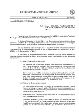 BANCO CENTRAL DE LA REPÚBLICA ARGENTINA
COMUNICACIÓN "A" 2241 02/09/94
A LAS ENTIDADES FINANCIERAS:
Ref.: Circular CREACIÓN, FUNCIONAMIENTO Y
EXPANSION DE ENTIDADES FINANCIERAS.
CREFI - 2.
Nos dirigimos a Uds. para comunicarles que con fecha 25.8.94 se aprobó la Resolución
N.671, que con sus fundamentos se transcribe a continuación:
1. Mediante Resolución Nº 90 del 16.2.94 este Cuerpo dispuso la creación de un Grupo
de Trabajo a los fines de la revisión y elaboración de nuevos textos ordenados de las normas para
las entidades financieras, así como de los correspondientes regímenes informativos.
De acuerdo con el cronograma previsto en aquella resolución, la tarea se inició con el
ordenamiento de las disposiciones contenidas en las Circulares CREFI - 1 (Comunicación "A" 46) a
CREFI - 1- 37 (Comunicación "A" 2227).
2. Del análisis de la propuesta efectuada por el referido Grupo de Trabajo, se ha consi-
derado procedente introducir cambios a la norma actual, siendo los principales los que a continua-
ción se destacan:
2.1. Alcance y vigencia de las normas.
Se establece que los requisitos exigidos para la creación, transformación, fu-
sión o expansión de las entidades financieras deberán ser cumplidos en todo
momento de la vida de la entidad, siendo su incumplimiento causal de revoca-
ción de la autorización para funcionar.
La vigencia de las modificaciones se extienden a la totalidad de las entidades
financieras ya constituidas, con excepción de la norma sobre capitales míni-
mos. A los fines de facilitar el cumplimiento de las nuevas exigencias, en la par-
te dispositiva de la presente resolución, se establece como fecha de vencimien-
to del plazo de encuadramiento el 31 de diciembre de 1994.
2.2. Categorías de bancos comerciales.
En esta materia se distinguen tres categorías de bancos comerciales (minoris-
tas, mayoristas y de segundo grado), fijándose las condiciones operativas en
que desarrollarán sus actividades y requerimientos diferenciales de capital mí-
nimo, según su especialización.
2.3. Tratamiento de las solicitudes para la instalación de sucursales de entidades fi-
nancieras extranjeras en el país.
El Decreto del Poder Ejecutivo Nacional 146/94 definió que el tratamiento a dar
a una entidad financiera de capital extranjero debe ser el mismo que a una en-
tidad financiera nacional. Esto ha llevado a adecuar la norma en distintos as-
pectos, uno de los cuales es el referido a que la instalación de sucursales de
 