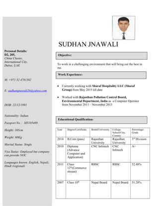SUDHAN JNAWALI
To work in a challenging environment that will bring out the best in
me.
• Currently working with Sharaf Hospitality LLC (Sharaf
Group) from May 2015 till date
• Worked with Rajasthan Pollution Control Board,
Environmental Department, India as a Computer Operator
from November 2011 – November 2013
Year Degree/Certificate Board/University College,
School/City,
Country
Percentage/
Grade
2014 B.Com (pass) Rajasthan
University
Rajasthan
University
3rd
Division
2010 Diploma
(Advance
Computer and
Application)
CNC Infotech CNC
Infotech
A+
2011 Class
12th
(Commerce
stream)
RBSC RBSC 52.48%
2007 Class 10th
Nepal Board Nepal Board 51.28%
Personal Details:
D2, 205,
China Cluster,
International City,
Dubai, UAE
M: +971 52 4781302
E: sudhangnawali26@yahoo.com
DOB: 22/12/1991
Nationality: Indian
Passport No. : M5105489
Height: 165cm
Weight: 60Kg
Marital Status: Single
Visa Status: Employed but company
can provide NOC
Languages known: English, Nepali,
Hindi (regional)
Objective:
Educational Qualification:
Work Experience:
 