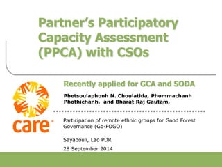 Food Quality and Standards Service
Food and Agriculture Organization of the United Nations
Partner’s Participatory
Capacity Assessment
(PPCA) with CSOs
Recently applied for GCA and SODA
Phetsoulaphonh N. Choulatida, Phommachanh
Phothichanh, and Bharat Raj Gautam,
Participation of remote ethnic groups for Good Forest
Governance (Go-FOGO)
Sayabouli, Lao PDR
28 September 2014
 