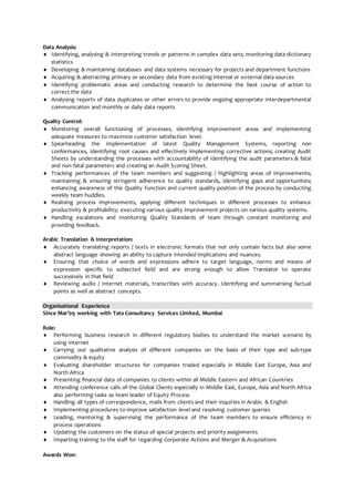 Data Analysis:
 Identifying, analysing & interpreting trends or patterns in complex data sets; monitoring data dictionary
statistics
 Developing & maintaining databases and data systems necessary for projects and department functions
 Acquiring & abstracting primary or secondary data from existing internal or external data sources
 Identifying problematic areas and conducting research to determine the best course of action to
correct the data
 Analysing reports of data duplicates or other errors to provide ongoing appropriate interdepartmental
communication and monthly or daily data reports
Quality Control:
 Monitoring overall functioning of processes, identifying improvement areas and implementing
adequate measures to maximize customer satisfaction level.
 Spearheading the implementation of latest Quality Management Systems, reporting non
conformances, identifying root causes and effectively implementing corrective actions; creating Audit
Sheets by understanding the processes with accountability of identifying the audit parameters & fatal
and non fatal parameters and creating an Audit Scoring Sheet.
 Tracking performances of the team members and suggesting / highlighting areas of improvements;
maintaining & ensuring stringent adherence to quality standards, identifying gaps and opportunities;
enhancing awareness of the Quality Function and current quality position of the process by conducting
weekly team huddles.
 Realising process improvements, applying different techniques in different processes to enhance
productivity & profitability; executing various quality improvement projects on various quality systems.
 Handling escalations and monitoring Quality Standards of team through constant monitoring and
providing feedback.
Arabic Translation & Interpretation:
 Accurately translating reports / texts in electronic formats that not only contain facts but also some
abstract language showing an ability to capture intended implications and nuances.
 Ensuring that choice of words and expressions adhere to target language, norms and means of
expression specific to subjected field and are strong enough to allow Translator to operate
successively in that field
 Reviewing audio / internet materials, transcribes with accuracy. Identifying and summarising factual
points as well as abstract concepts.
Organisational Experience
Since Mar’09 working with Tata Consultancy Services Limited, Mumbai
Role:
 Performing business research in different regulatory bodies to understand the market scenario by
using internet
 Carrying out qualitative analysis of different companies on the basis of their type and sub-type
commodity & equity
 Evaluating shareholder structures for companies traded especially in Middle East Europe, Asia and
North Africa
 Presenting financial data of companies to clients within all Middle Eastern and African Countries
 Attending conference calls of the Global Clients especially in Middle East, Europe, Asia and North Africa
also performing tasks as team leader of Equity Process
 Handling all types of correspondence, mails from clients and their inquiries in Arabic & English
 Implementing procedures to improve satisfaction level and resolving customer queries
 Leading, mentoring & supervising the performance of the team members to ensure efficiency in
process operations
 Updating the customers on the status of special projects and priority assignments
 Imparting training to the staff for regarding Corporate Actions and Merger & Acquisitions
Awards Won:
 