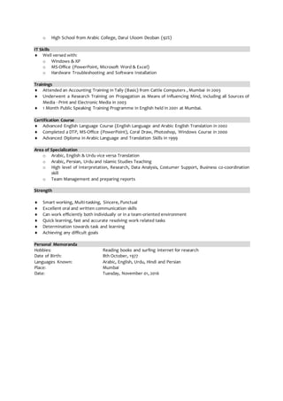 o High School from Arabic College, Darul Uloom Deoban (92%)
IT Skills
 Well versed with:
o Windows & XP
o MS-Office (PowerPoint, Microsoft Word & Excel)
o Hardware Troubleshooting and Software Installation
Trainings
 Attended an Accounting Training in Tally (Basic) from Cattle Computers , Mumbai in 2003
 Underwent a Research Training on Propagation as Means of Influencing Mind, including all Sources of
Media - Print and Electronic Media in 2003
 1 Month Public Speaking Training Programme in English held in 2001 at Mumbai.
Certification Course
 Advanced English Language Course (English Language and Arabic English Translation in 2002
 Completed a DTP, MS-Office (PowerPoint), Coral Draw, Photoshop, Windows Course in 2000
 Advanced Diploma in Arabic Language and Translation Skills in 1999
Area of Specialization
o Arabic, English & Urdu vice versa Translation
o Arabic, Persian, Urdu and Islamic Studies Teaching
o High level of Interpretation, Research, Data Analysis, Costumer Support, Business co-coordination
skill
o Team Management and preparing reports
Strength
 Smart working, Multi-tasking, Sincere, Punctual
 Excellent oral and written communication skills
 Can work efficiently both individually or in a team-oriented environment
 Quick learning, fast and accurate resolving work related tasks
 Determination towards task and learning
 Achieving any difficult goals
Personal Memoranda
Hobbies: Reading books and surfing internet for research
Date of Birth: 8th October, 1977
Languages Known: Arabic, English, Urdu, Hindi and Persian
Place: Mumbai
Date: Tuesday, November 01, 2016
 