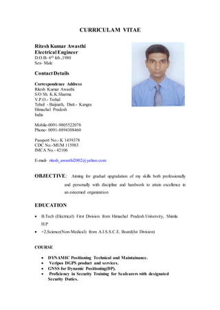 CURRICULAM VITAE
Ritesh Kumar Awasthi
ElectricalEngineer
D.O.B- 6th feb.,1980
Sex- Male
ContactDetails
Correspondence Address
Ritesh Kumar Awasthi
S/O Sh. K.K.Sharma
V.P.O.- Trehal
Tehsil - Baijnath, Distt.- Kangra
Himachal Pradesh
India
Mobile-0091-9805522078
Phone- 0091-8894308460
Passport No.- K 1439378
CDC No.-MUM 115983
IMCA No.- 42106
E-mail- ritesh_awasthi2002@yahoo.com
OBJECTIVE: Aiming for gradual upgradation of my skills both professionally
and personally with discipline and hardwork to attain excellence in
an esteemed organization
EDUCATION
 B.Tech (Electrical) First Division from Himachal Pradesh University, Shimla
H.P
 +2,Science(Non-Medical) from A.I.S.S.C.E. Board(Ist Division)
COURSE
 DYNAMIC Positioning Technical and Maintainance.
 Veripos DGPS product and services.
 GNSS for Dynamic Positioning(DP).
 Proficiency in Security Training for Seafearers with designated
Security Duties.
 