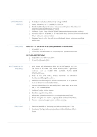 MAJOR PROJECTS
HANDLED
 Multi-Purpose Hall at John Kennedy College for MoE
 Salted fish factory for OCEAN PRODUCTS LTD
 Residential developments across various coastal regions of theisland for
EDENROCK PROPERTY DEVELOPMENT.
 Le Meritt Elipsis Phase 1 for OCTRIA LTD amongst other prominent projects.
 Survey of services at TROPICAL ATTITUDE HOTEL & provide recommendations for
future extension and renovation.
 Design of Sercvices for Morcellement at Sodnac & liaison with corresponding
authorities.
EDUCATION UNIVERSITY OF MAURITIUS-BENG (HONS) MECHANICAL ENGINEERING
 From 2007 to 2011
 Graduated with a second class second division with honors results
ROYAL COLLEGE PORT-LOUIS
 Higher School Certificate in 2006
 School Certificate in 2004
KEY COMPETENCIES
AND SKILLS
 Well versed and experienced with AUTOCAD, GOOGLE SKETCH-
UP, DESIGN BUILDER and other manufacturer’s specialized
software such as DAIKIN VRV EXPRESS, ALDES DUCT
CALCULATOR, etc.
 Fully at ease with CIBSE, British Standards and Mauritian
Standards and Design Guidelines.
 Experience of working with minimal supervision, or as part of a
team in the above mentioned activities.
 Totally comfortable with Microsoft Office tools such as WORD,
EXCEL and POWER POINT.
 Holder of a valid driving license.
 Excellent report writing skills.
 Ability and keenness to deal with challenges and constraints.
 Fluent in English and French Language (both written and spoken).
 Possess a systematic approach to problem tackling.
LEADERSHIP  Executive Member of the University of Mauritius Archery Club.
 Member of the Sports Coordination Panel at Royal College of Port-
Louis
 